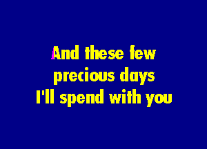 and these few

precious days
I'll spend wilh you