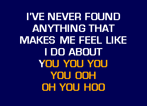 I'VE NEVER FOUND
ANYTHING THAT
MAKES ME FEEL LIKE
I DO ABOUT
YOU YOU YOU
YOU OOH

OH YOU H00 l