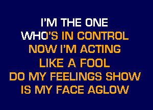 I'M THE ONE
WHO'S IN CONTROL
NOW I'M ACTING

LIKE A FOOL
DO MY FEELINGS SHOW
IS MY FACE AGLOW