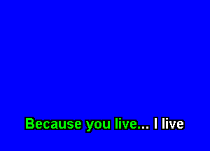 Because you live... I live