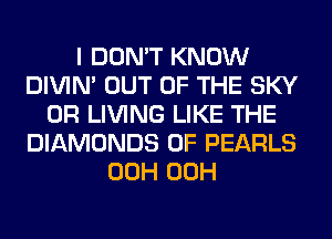 I DON'T KNOW
DIVIM OUT OF THE SKY
0R LIVING LIKE THE
DIAMONDS 0F PEARLS
00H 00H