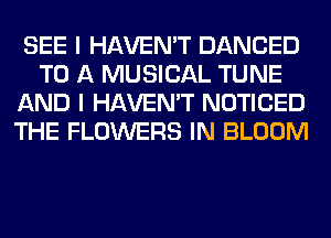 SEE I HAVEN'T DANCED
TO A MUSICAL TUNE
AND I HAVEN'T NOTICED
THE FLOWERS IN BLOOM
