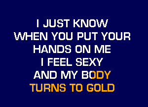 I JUST KNOW
WHEN YOU PUT YOUR
HANDS ON ME
I FEEL SEXY
AND MY BODY
TURNS TO GOLD