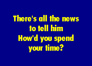 There's ull lhe news
to tell him

How'd you spend
your lime?