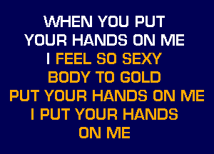 WHEN YOU PUT
YOUR HANDS ON ME
I FEEL SO SEXY
BODY T0 GOLD
PUT YOUR HANDS ON ME
I PUT YOUR HANDS
ON ME