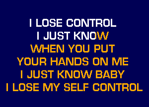 I LOSE CONTROL
I JUST KNOW
INHEN YOU PUT
YOUR HANDS ON ME
I JUST KNOW BABY
I LOSE MY SELF CONTROL