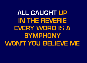 ALL CAUGHT UP
IN THE REVERIE
EVERY WORD IS A
SYMPHONY
WON'T YOU BELIEVE ME