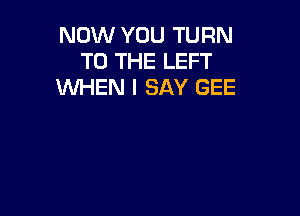 NOW YOU TURN
TO THE LEFT
WHEN I SAY GEE