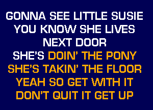 GONNA SEE LITI'LE SUSIE
YOU KNOW SHE LIVES
NEXT DOOR
SHE'S DOIN' THE PONY
SHE'S TAKIN' THE FLOOR
YEAH 80 GET WITH IT
DON'T QUIT IT GET UP