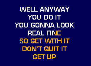 WELL ANYWAY
YOU DO IT
YOU GONNA LOOK

REAL FINE
50 GET WTH IT
DON'T GUIT IT
GET UP