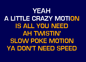 YEAH
A LITTLE CRAZY MOTION
IS ALL YOU NEED
AH TUVISTIN'
SLOW POKE MOTION
YA DON'T NEED SPEED