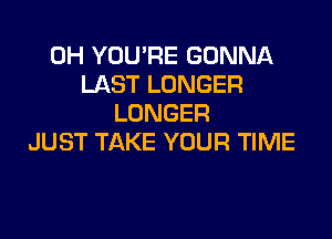 0H YOU'RE GONNA
LAST LONGER
LONGER

JUST TAKE YOUR TIME