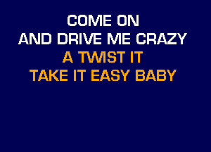 COME ON
AND DRIVE ME CRAZY
A TWIST IT
TAKE IT EASY BABY