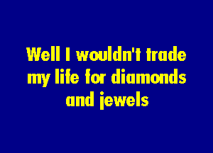 Well I wouldn't trade

my Iile lm diamonds
and iewels