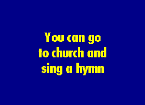 You can go

to church and

sing a hymn