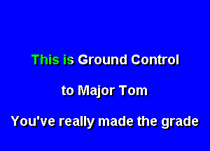This is Ground Control

to Major Tom

You've really made the grade