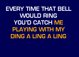 EVERY TIME THAT BELL
WOULD RING
YOU'D CATCH ME
PLAYING WITH MY
DING A LING A LING