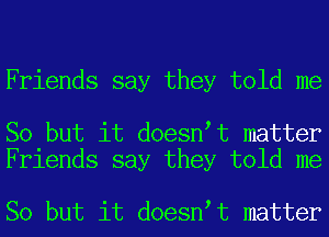 Friends say they told me

So but it doesn t matter
Friends say they told me

So but it doesn t matter