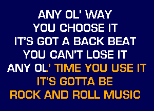ANY OL' WAY
YOU CHOOSE IT
ITS GOT A BACK BEAT
YOU CAN'T LOSE IT
ANY OL' TIME YOU USE IT
ITS GOTTA BE
ROCK AND ROLL MUSIC