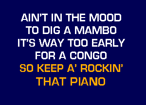 AIMT IN THE MOOD
T0 DIG A MAMBO
IT'S WAY T00 EARLY
FOR A CONGO
SO KEEP A' ROCKIN'

THAT PIANO