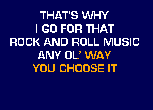 THAT'S WHY
I GO FOR THAT
ROCK AND ROLL MUSIC

ANY OL' WAY
YOU CHOOSE IT