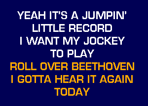 YEAH ITS A JUMPIN'
LITI'LE RECORD
I WANT MY JOCKEY
TO PLAY
ROLL OVER BEETHOVEN
I GOTTA HEAR IT AGAIN
TODAY