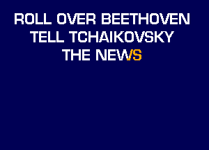 ROLL OVER BEETHOVEN
TELL TCHAIKOVSKY
THE NEWS