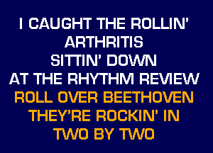 I CAUGHT THE ROLLIN'
ARTHRITIS
SITI'IN' DOWN
AT THE RHYTHM REVIEW
ROLL OVER BEETHOVEN
THEY'RE ROCKIN' IN
TWO BY TWO