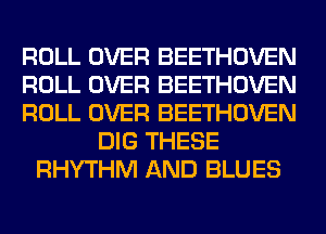 ROLL OVER BEETHOVEN
ROLL OVER BEETHOVEN
ROLL OVER BEETHOVEN
DIG THESE
RHYTHM AND BLUES