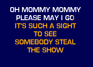 0H MDMMY MOMMY
PLEASE MAY I GO
IT'S SUCH A SIGHT
TO SEE
SOMEBODY STEAL
THE SHOW