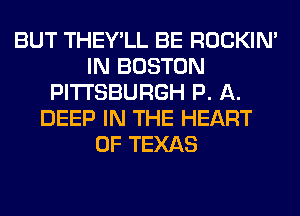 BUT THEY'LL BE ROCKIN'
IN BOSTON
PITTSBURGH P. A.
DEEP IN THE HEART
OF TEXAS