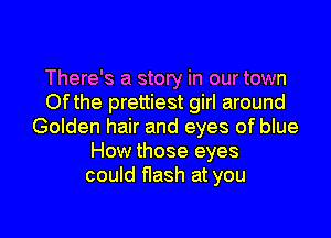 There's a story in our town
Ofthe prettiest girl around
Golden hair and eyes of blue
How those eyes
could flash at you