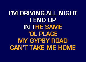 I'M DRIVING ALL NIGHT
I END UP
IN THE SAME
'OL PLACE
MY GYPSY ROAD
CAN'T TAKE ME HOME