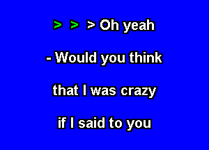 3' Oh yeah

- Would you think

that l was crazy

if I said to you