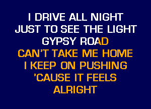 I DRIVE ALL NIGHT
JUST TO SEE THE LIGHT
GYPSY ROAD
CAN'T TAKE ME HOME
I KEEP ON PUSHING
'CAUSE IT FEELS
ALRIGHT