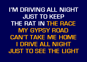 I'M DRIVING ALL NIGHT
JUST TO KEEP
THE RAT IN THE RACE
MY GYPSY ROAD
CAN'T TAKE ME HOME
I DRIVE ALL NIGHT
JUST TO SEE THE LIGHT