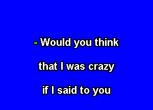 - Would you think

that l was crazy

if I said to you