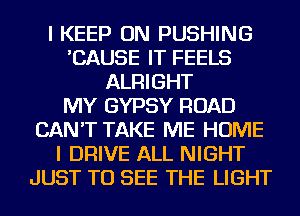 I KEEP ON PUSHING
'CAUSE IT FEELS
ALRIGHT
MY GYPSY ROAD
CAN'T TAKE ME HOME
I DRIVE ALL NIGHT
JUST TO SEE THE LIGHT