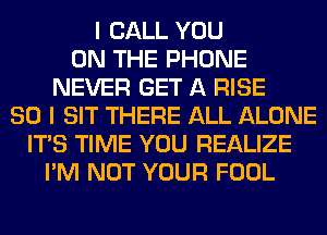 I CALL YOU
ON THE PHONE
NEVER GET A RISE
SO I SIT THERE ALL ALONE
ITS TIME YOU REALIZE
I'M NOT YOUR FOOL