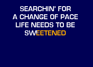 SEARCHIN' FOR
A CHANGE OF PAGE
LIFE NEEDS TO BE
SWEETENED