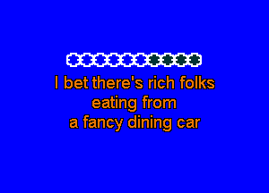 W
I bet there's rich folks

eating from
a fancy dining car
