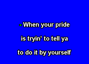 - When your pride

is tryin, to tell ya

to do it by yourself