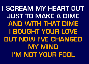 I SCREAM MY HEART OUT
JUST TO MAKE A DIME
AND WITH THAT DIME
I BOUGHT YOUR LOVE

BUT NOW I'VE CHANGED
MY MIND
I'M NOT YOUR FOOL