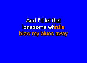 And I'd let that
lonesome whistle

blow my blues away
