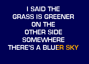 I SAID THE
GRASS IS GREENER
ON THE
OTHER SIDE
SOMEINHERE
THERE'S A BLUER SKY