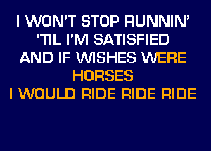 I WON'T STOP RUNNIN'
'TIL I'M SATISFIED
AND IF WISHES WERE
HORSES
I WOULD RIDE RIDE RIDE