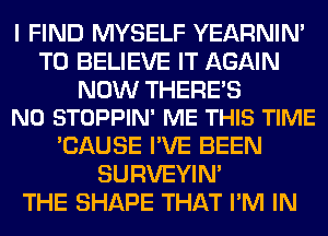 I FIND MYSELF YEARNIN'
TO BELIEVE IT AGAIN

NOW THERE'S
N0 STOPPIN' ME THIS TIME

'CAUSE I'VE BEEN
SURVEYIN'
THE SHAPE THAT I'M IN