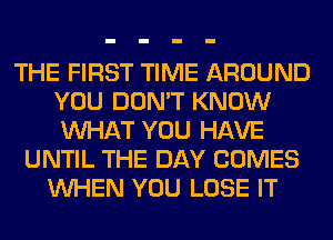 THE FIRST TIME AROUND
YOU DON'T KNOW
WHAT YOU HAVE

UNTIL THE DAY COMES
WHEN YOU LOSE IT