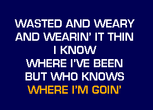 WASTED AND WEARY
AND WEARIM IT THIN
I KNOW
WHERE I'VE BEEN
BUT WHO KNOWS
WHERE I'M GOIN'