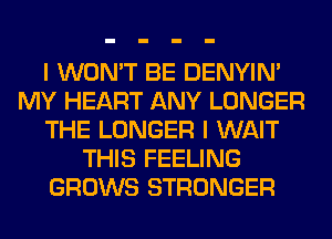 I WON'T BE DENYIN'
MY HEART ANY LONGER
THE LONGER I WAIT
THIS FEELING
GROWS STRONGER